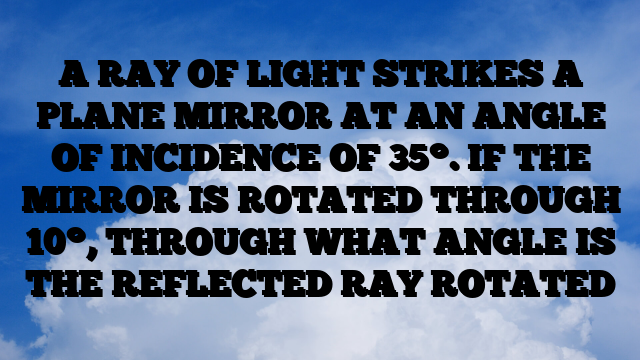 A RAY OF LIGHT STRIKES A PLANE MIRROR AT AN ANGLE OF INCIDENCE OF 35°. IF THE MIRROR IS ROTATED THROUGH 10°, THROUGH WHAT ANGLE IS THE REFLECTED RAY ROTATED A RAY OF LIGHT STRIKES A PLANE MIRROR AT AN ANGLE OF INCIDENCE OF 35°. IF THE MIRROR IS ROTATED THROUGH 10°, THROUGH WHAT ANGLE IS THE REFLECTED RAY ROTATED