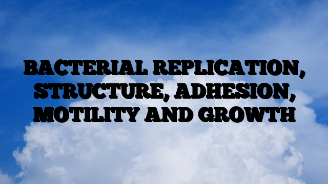 BACTERIAL REPLICATION, STRUCTURE, ADHESION, MOTILITY AND GROWTH