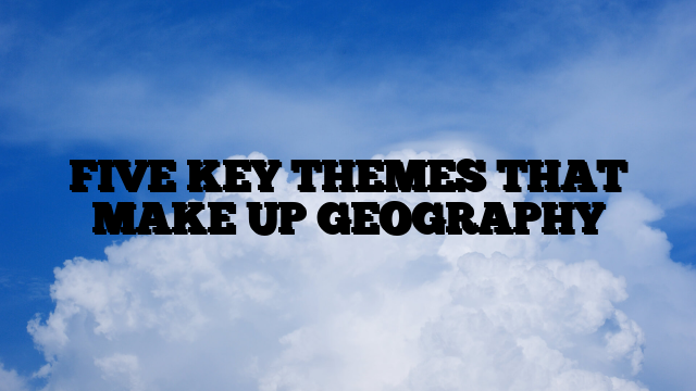 FIVE KEY THEMES THAT MAKE UP GEOGRAPHY