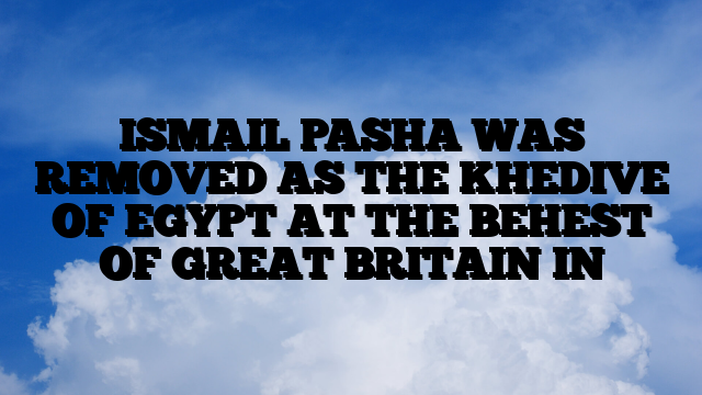ISMAIL PASHA WAS REMOVED AS THE KHEDIVE OF EGYPT AT THE BEHEST OF GREAT BRITAIN IN