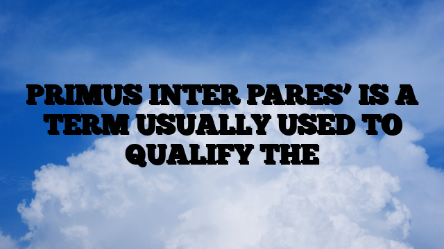 PRIMUS INTER PARES’ IS A TERM USUALLY USED TO QUALIFY THE