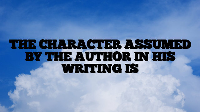 THE CHARACTER ASSUMED BY THE AUTHOR IN HIS WRITING IS