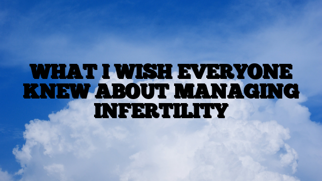 WHAT I WISH EVERYONE KNEW ABOUT MANAGING INFERTILITY